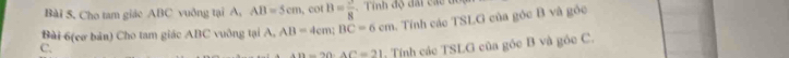 Cho tam giáo ABC vuởng tại A, AB=5cm , cof B= 3/8  Tính độ đai các du 
Bài 6(cơ bản) Cho tam giác ABC vuỡng tại A, AB=4cm; BC=6cm 1. Tính các TSLG của góc B và góc 
C.
AB=20. AC=21 Tính các TSLG của góc B và góc C.