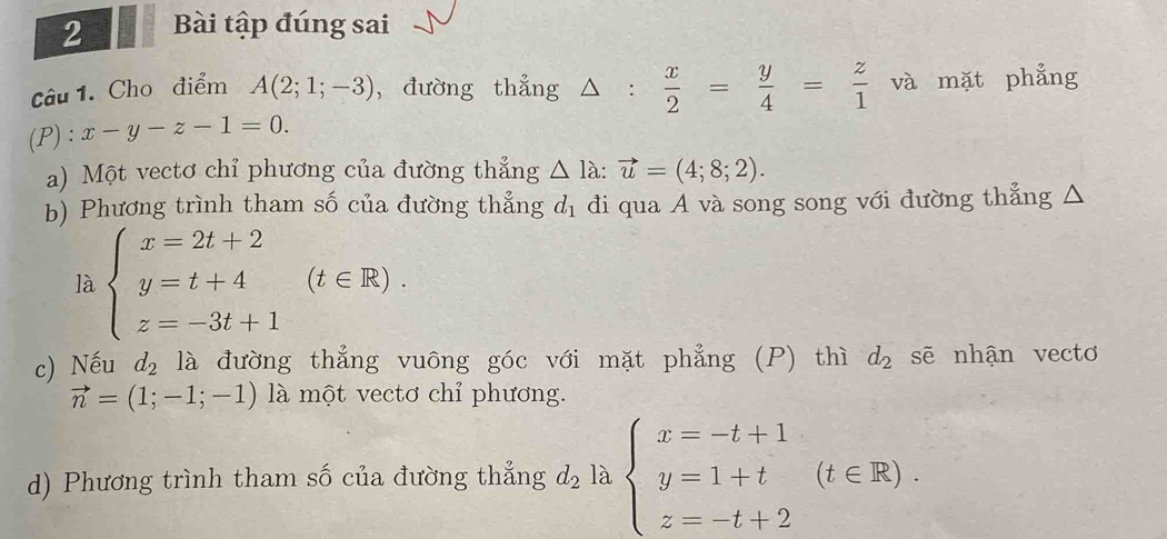 Bài tập đúng sai 
Câu 1. Cho điểm A(2;1;-3) , đường thẳng △ : x/2 = y/4 = z/1  và mặt phẳng 
(P) ^^ast  x-y-z-1=0. 
a) Một vectơ chỉ phương của đường thẳng △ la:vector u=(4;8;2). 
b) Phương trình tham số của đường thẳng d_1 đi qua A và song song với đường thẳng △ 
là beginarrayl x=2t+2 y=t+4 z=-3t+1endarray.  (t∈ R). 
c) Nếu d_2 là đường thẳng vuông góc với mặt phẳng (P) thì d_2 sẽ nhận vecto
vector n=(1;-1;-1) là một vectơ chỉ phương. 
d) Phương trình tham số của đường thẳng d_2 là beginarrayl x=-t+1 y=1+t z=-t+2endarray.  (t∈ R).