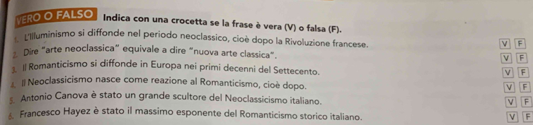 VERO O FALSO Indica con una crocetta se la frase è vera (V) o falsa (F).
1. L'Illuminismo si diffonde nel periodo neoclassico, cioè dopo la Rivoluzione francese.
M P
2. Dire “arte neoclassica” equivale a dire “nuova arte classica”. V P
3. 1l Romanticismo si diffonde in Europa nei primi decenni del Settecento V F
4 I Neoclassicismo nasce come reazione al Romanticismo, cioè dopo.
V F
s. Antonio Canova è stato un grande scultore del Neoclassicismo italiano.
V F
Francesco Hayez è stato il massimo esponente del Romanticismo storico italiano.
V F