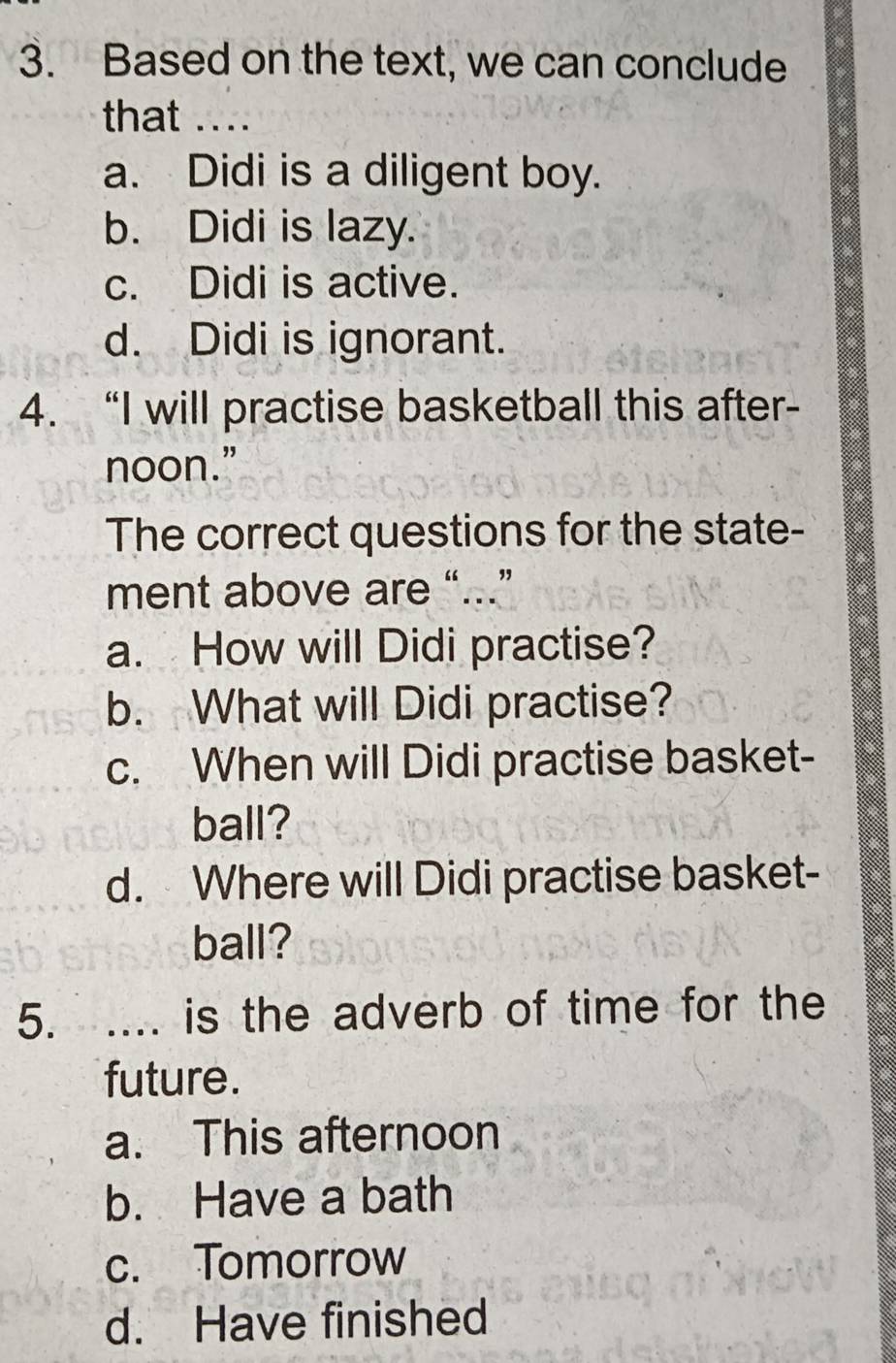 Based on the text, we can conclude
that ....
a. Didi is a diligent boy.
b. Didi is lazy.
c. Didi is active.
d. Didi is ignorant.
4. “I will practise basketball this after-
noon.”
The correct questions for the state-
ment above are “...”
a. How will Didi practise?
b. What will Didi practise?
c. When will Didi practise basket-
ball?
d. Where will Didi practise basket-
ball?
5. .... is the adverb of time for the
future.
a. This afternoon
b. Have a bath
c. Tomorrow
d. Have finished