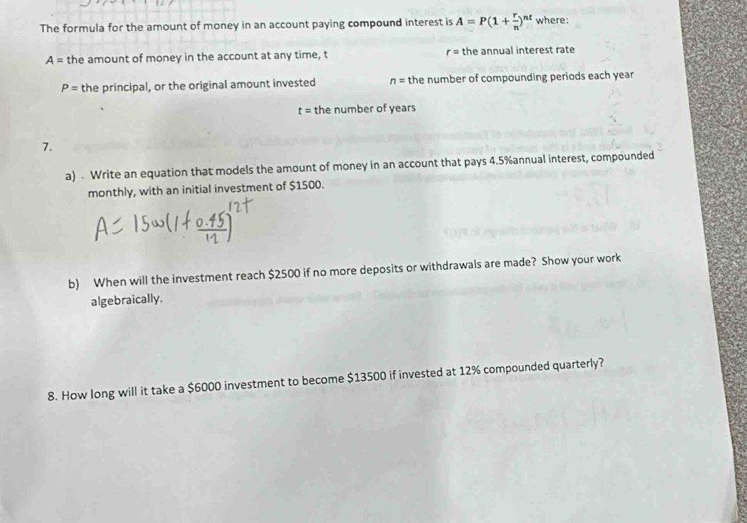 The formula for the amount of money in an account paying compound interest is A=P(1+ r/n )^nt where:
A= the amount of money in the account at any time, t r= the annual interest rate
P= the principal, or the original amount invested n= the number of compounding periods each year
t= the number of years
7. 
a) - Write an equation that models the amount of money in an account that pays 4.5% annual interest, compounded 
monthly, with an initial investment of $1500. 
b) When will the investment reach $2500 if no more deposits or withdrawals are made? Show your work 
algebraically. 
8. How long will it take a $6000 investment to become $13500 if invested at 12% compounded quarterly?