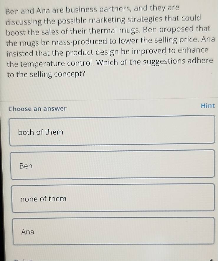 Ben and Ana are business partners, and they are
discussing the possible marketing strategies that could
boost the sales of their thermal mugs. Ben proposed that
the mugs be mass-produced to lower the selling price. Ana
insisted that the product design be improved to enhance
the temperature control. Which of the suggestions adhere
to the selling concept?
Choose an answer
Hint
both of them
Ben
none of them
Ana