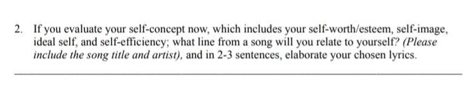 If you evaluate your self-concept now, which includes your self-worth/esteem, self-image, 
ideal self, and self-efficiency; what line from a song will you relate to yourself? (Please 
include the song title and artist), and in 2-3 sentences, elaborate your chosen lyrics.