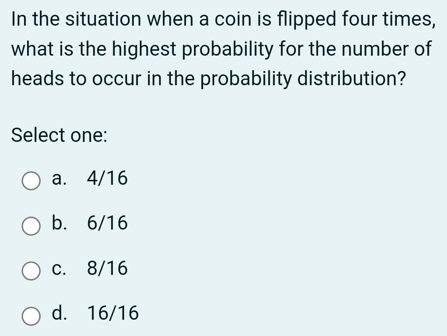 In the situation when a coin is flipped four times,
what is the highest probability for the number of
heads to occur in the probability distribution?
Select one:
a. 4/16
b. 6/16
c. 8/16
d. 16/16