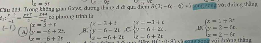 lz=9t
(z=9t (z=9t
Câu 113. Trong không gian Oxyz, đường thăng △ di qua điểm B(3;-6;-6) và song song với đường thắng
l_1: (x-2)/-1 = (y+7)/-2 = (z+4)/-2  có phương trình là
A beginarrayl x=3+t y=-6+2t. z=-6+2tendarray. B. beginarrayl x=3+t y=6-2t z=-6+2tendarray. C. beginarrayl x=-3+t y=6+2t. z=6+2tendarray. D. beginarrayl x=1+3t y=2-6t. z=2-6tendarray.
ng 4 đi qua điểm R(1· 0· 8) và song song với đường thăng