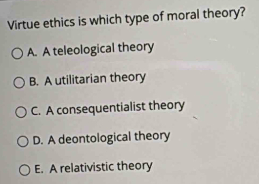 Virtue ethics is which type of moral theory?
A. A teleological theory
B. A utilitarian theory
C. A consequentialist theory
D. A deontological theory
E. A relativistic theory