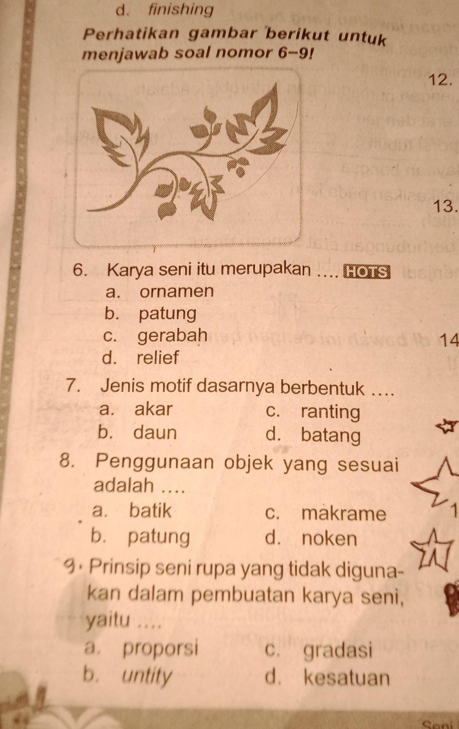 d. finishing
Perhatikan gambar berikut untuk
menjawab soal nomor 6-9!
12.
13.
6. Karya seni itu merupakan ... Co
a. ornamen
b. patung
c. gerabah 14
d. relief
7. Jenis motif dasarnya berbentuk …
a. akar c. ranting
bù daun d. batang
8. Penggunaan objek yang sesuai
adalah ....
a. batik c. makrame 1
bù patung d. noken
9 • Prinsip seni rupa yang tidak diguna-
kan dalam pembuatan karya seni,
yaitu ....
a. proporsi c. gradasi
b. untity d. kesatuan
Cani