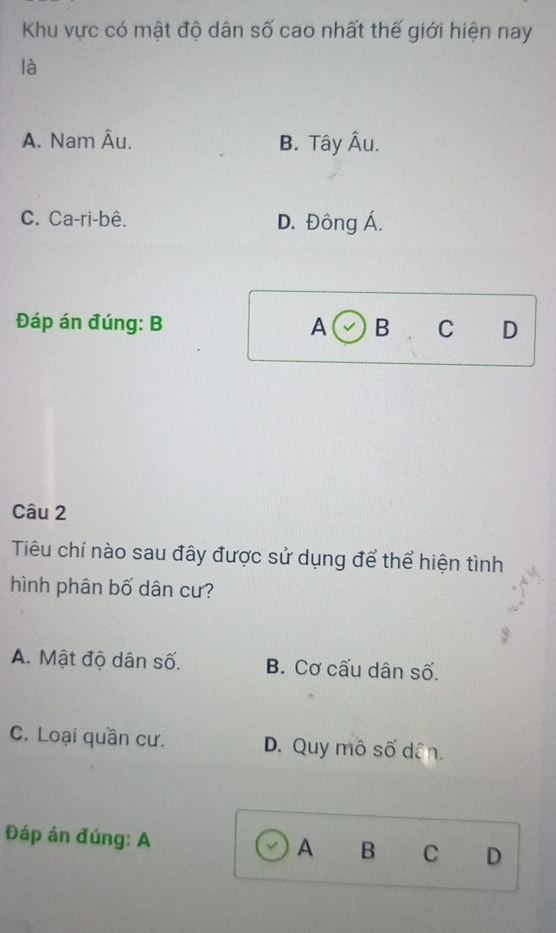 Khu vực có mật độ dân số cao nhất thế giới hiện nay
là
A. Nam Âu. B. Tây Âu.
C. Ca-ri-bê. D. Đông Á.
Đáp án đúng: B A B C D
Câu 2
Tiêu chí nào sau đây được sử dụng để thể hiện tình
hình phân bố dân cư?
A. Mật độ dân số. B. Cơ cấu dân số.
C. Loại quần cư. D. Quy mô số dân.
Đáp án đúng: A A B C D