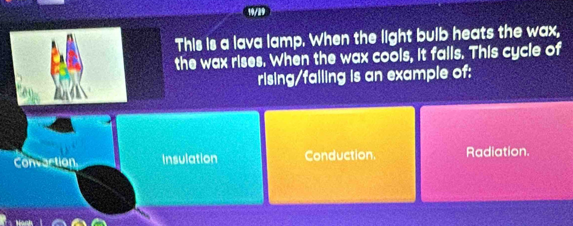 This is a lava lamp. When the light bulb heats the wax,
the wax rises. When the wax cools, it falls. This cycle of
rising/falling is an example of:
Convaction Insulation Conduction. Radiation.