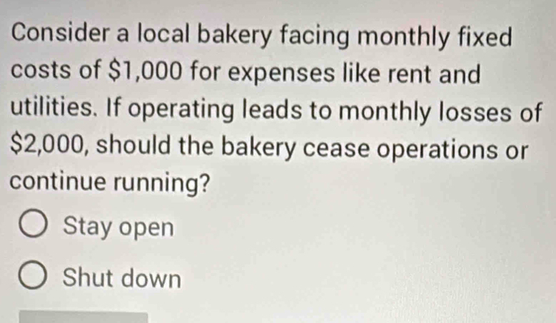 Consider a local bakery facing monthly fixed
costs of $1,000 for expenses like rent and
utilities. If operating leads to monthly losses of
$2,000, should the bakery cease operations or
continue running?
Stay open
Shut down