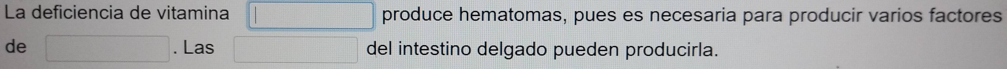 La deficiencia de vitamina □ produce hematomas, pues es necesaria para producir varios factores 
de □. Las □ del intestino delgado pueden producirla.