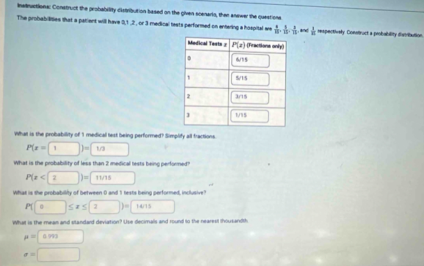 Instructions: Construct the probability distribution based on the given scenario, then answer the questions
The probabilities that a patient will have 0,1 ,2 , or 3 medical tests performed on entering a hospital are  6/15 , 5/15 , 3/15  , and  1/15  respectively. Construct a probability distribution.
What is the probabillity of 1 medical test being performed? Simplify all fractions.
P(x=1)=1/3 □
What is the probability of less than 2 medical tests being performed?
P(x<2)=□ 11/15 □ r é
What is the probability of between 0 and 1 tests being performed, inclusive?
P(□ ≤ x≤ 2)=□ 14/15 □
What is the mean and standard deviation? Use decimals and round to the nearest thousandth
mu =□ 0.993
sigma =□