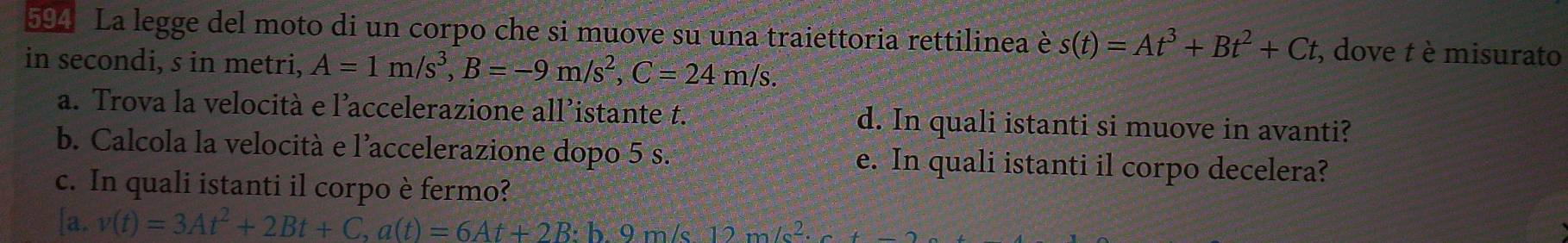 594 La legge del moto di un corpo che si muove su una traiettoria rettilinea è s(t)=At^3+Bt^2+Ct , dove t è misurato 
in secondi, s in metri, A=1m/s^3, B=-9m/s^2, C=24m/s. 
a. Trova la velocità e l’accelerazione all’istante t. d. In quali istanti si muove in avanti? 
b. Calcola la velocità e l’accelerazione dopo 5 s. e. In quali istanti il corpo decelera? 
c. In quali istanti il corpo è fermo? 
[a. v(t)=3At^2+2Bt+C, a(t)=6At+2B h 9 m/s 12m/s^2.