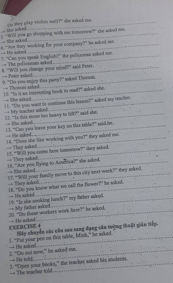 Do they play violon well 2^u she asked me. 
She asked..: 
→ She asked. 5. “Will you go shopping with me tomorrow ?'' she asked me. 
6. “Are they working for your company?” he asked me. 
→ He asked. 
7. “Can you speak English ?' the policeman asked me. 
→ The policeman asked 
8. “Will you change your mind ?'' said Peter. 
→ Peter asked. 
9. “Do you enjoy this party?” asked Thomas. 
→ Thomas asked. 
10. “Is it an interesting book to read?” asked she. 
→ She asked asked my teacher. 
11. “Do you want to continue this lesson ?'' 
→ My teacher asked 
12. “Is this stone too heavy to lift?” said she. 
→ She asked. 
13. “Can you leave your key on this table?” said he. 
→ He asked. 
14. “Does she like working with you?” they asked me. 
→ They asked 
15. “Will you come here tomorrow ?'' they asked. 
→ They asked: 
16. “Are you flying to America?” she asked. 
→ She asked. 
17. “Will your family move to this city next week?” they asked. 
→ They asked. he asked. 
18. “Do you know what we call the flower ?'' 
→ He asked 
19. “Is she cooking lunch?” my father asked. 
→ My father asked 
20. “Do these workers work here?” he asked. 
→ He asked. 
EXERCISE 4 
Hãy chuyển các câu sau sang đạng câu tường thuật giản tiếp. 
1. “Put your pen on this table, Minh,” he asked. 
He asked 
2. “Go out now,” he asked me. 
→ He told,… 
3. “Open your books,” the teacher asked his students. 
→ The teacher told.