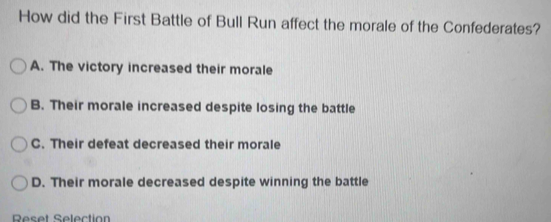 How did the First Battle of Bull Run affect the morale of the Confederates?
A. The victory increased their morale
B. Their morale increased despite losing the battle
C. Their defeat decreased their morale
D. Their morale decreased despite winning the battle
Reset Selection