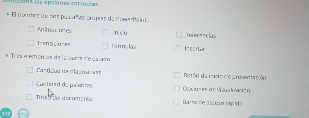 selecciona las opciones correctas. 
El nombre de dos pestañas propias de PowerPoint. 
Animaciones Inicio Referencias 
Transiciones Fórmulas Insertar 
Tres elementos de la barra de estado. 
Cantidad de diapositivas Botón de inicio de presentación 
Cantidad de palabras Opciones de visualización 
Título del documento Barra de acceso rápido 
1/2