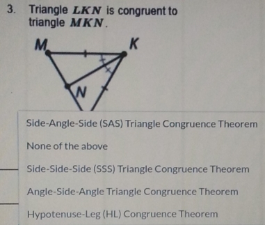 Triangle LKN is congruent to
triangle MKN.
Side-Angle-Side (SAS) Triangle Congruence Theorem
None of the above
Side-Side-Side (SSS) Triangle Congruence Theorem
Angle-Side-Angle Triangle Congruence Theorem
Hypotenuse-Leg (HL) Congruence Theorem