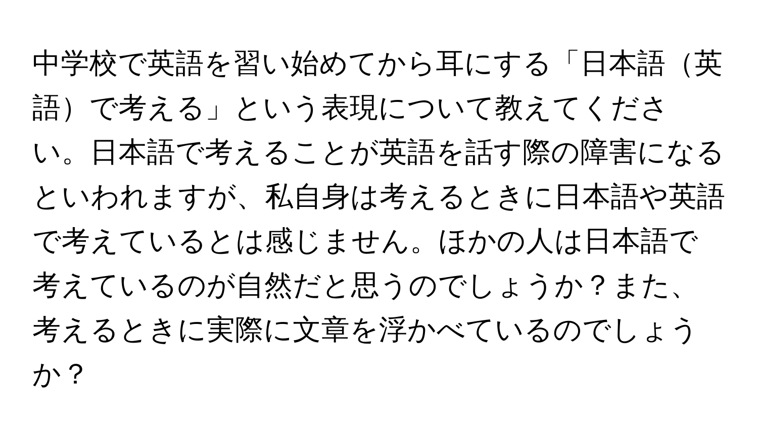 中学校で英語を習い始めてから耳にする「日本語英語で考える」という表現について教えてください。日本語で考えることが英語を話す際の障害になるといわれますが、私自身は考えるときに日本語や英語で考えているとは感じません。ほかの人は日本語で考えているのが自然だと思うのでしょうか？また、考えるときに実際に文章を浮かべているのでしょうか？