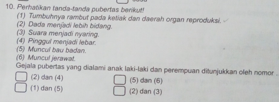 Perhatikan tanda-tanda pubertas berikut!
(1) Tumbuhnya rambut pada ketiak dan daerah organ reproduksi.
(2) Dada menjadi lebih bidang.
(3) Suara menjadi nyaring.
(4) Pinggul menjadi lebar.
(5) Muncul bau badan.
(6) Muncul jerawat.
Gejala pubertas yang dialami anak laki-laki dan perempuan ditunjukkan oleh nomor .
(2) dan (4) (5) dan (6)
(1) dan (5) (2) dan (3)