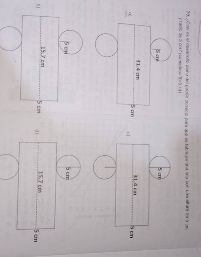 ¿Cuál es el desarrollo plano del patrón correcto para que se fabrique una lata con una altura de 5 cm
y radio de 5 cm? (considera π =3.14)
5 cm
31.4 cm 5 cm
c)
5 cm 5 cm
15.7 cm 15.7 cm
b) 5 cm d) 5 cm