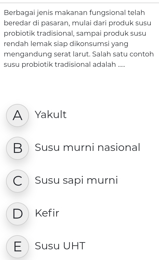 Berbagai jenis makanan fungsional telah
beredar di pasaran, mulai dari produk susu
probiotik tradisional, sampai produk susu
rendah lemak siap dikonsumsi yang
mengandung serat larut. Salah satu contoh
susu probiotik tradisional adalah .....
A  Yakult
B Susu murni nasional
CSusu sapi murni
D Kefir
E Susu UHT