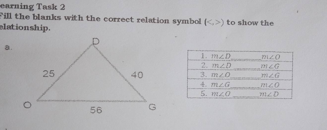 earning Task 2 
Fill the blanks with the correct relation symbol () to show the 
elationship. 
. 
. m∠ D _ m∠ O
2. m∠ D _ m∠ G
3. m∠ O _ m∠ C
_ m∠ G
m∠ O
5. m∠ O _ m∠ D