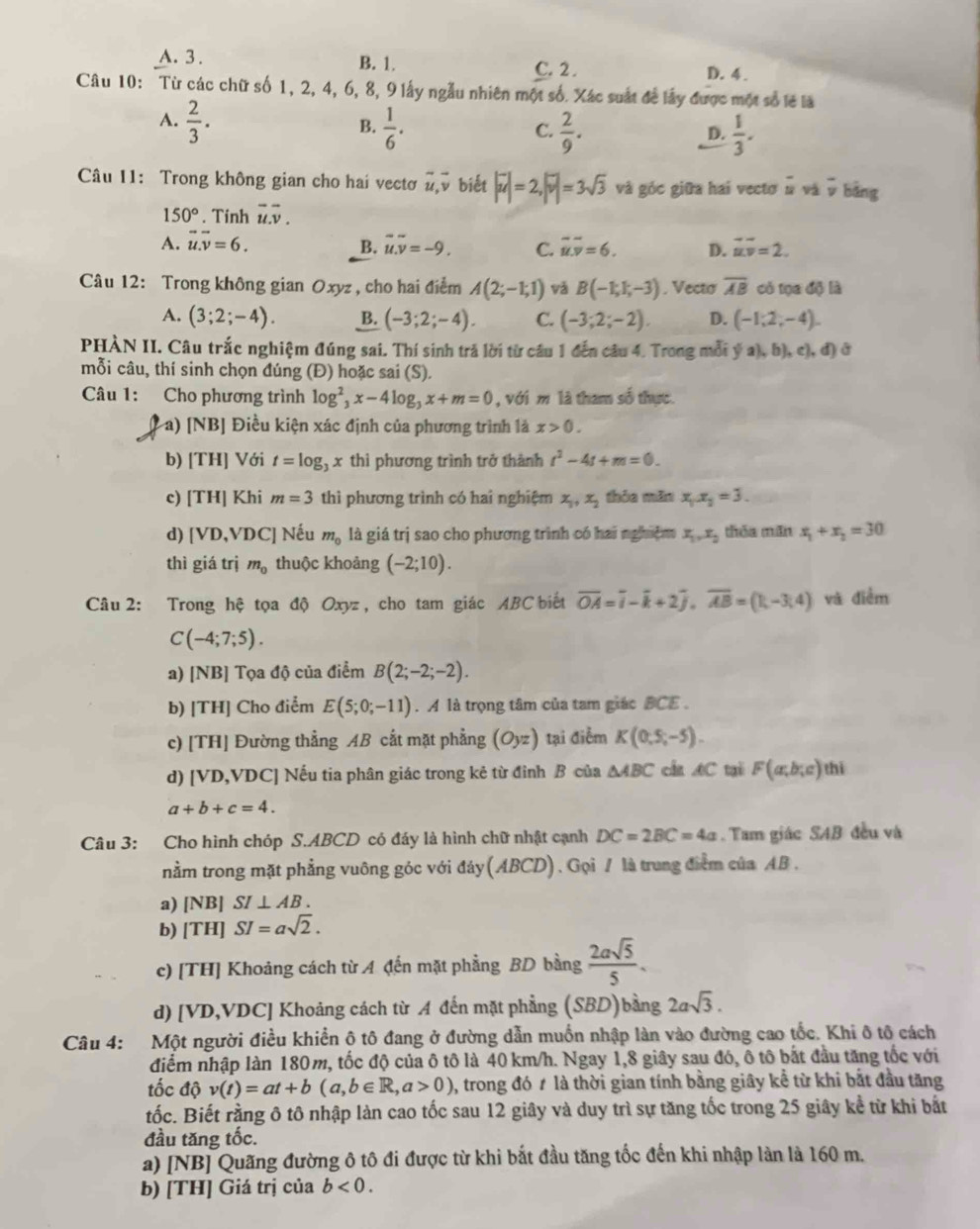 A. 3 . B. 1. C. 2 . D. 4 .
Câu 10: Từ các chữ số 1, 2, 4, 6, 8, 9 lấy ngẫu nhiên một số. Xác suất để lấy được một số lẽ là
A.  2/3 .  1/6 .
B.
C.  2/9 .  1/3 .
D.
Câu 11: Trong không gian cho hai vectơ vector u,vector v biết |vector u|=2,|vector v|=3sqrt(3) và góc giữa hai vectơ # và v bảng
150°. Tinh vector u.overline v.
A. vector u.vector v=6. overline u.overline v=-9. C. overline u.overline v=6. D. vector uv=2.
B.
Câu 12: Trong không gian Oxyz , cho hai điểm A(2;-1;1) vǎ B(-1;1;-3). Vecto overline AB có tọa độ là
A. (3;2;-4). B. (-3;2;-4). C. (-3;2;-2). D. (-1,2,-4).
PHÀN II. Câu trắc nghiệm đúng sai. Thí sinh trả lời từ cầu 1 đến câu 4. Trong mỗi ý a), b), c), đ) ở
mỗi câu, thí sinh chọn đúng (Đ) hoặc sai (S).
Câu 1: Cho phương trình log _3^(2x-4log _3)x+m=0 , với m là tham số thực.
Pa) [NB] Điều kiện xác định của phương trình là x>0.
b) [TH] Với t=log _3x thì phương trình trở thành t^2-4t+m=0.
c) [TH] Khi m=3 thì phương trình có hai nghiệm x_1,x_2 thỏa mǎn x_1.x_2=3.
d) [VD,VD C | Nếu m_0 là giá trị sao cho phương trình có hai nghiệm x_1,x_2 thóa mǎn x_1+x_2=30
thì giá trị m_0 thuộc khoảng (-2;10).
Câu 2: Trong hệ tọa độ Oxyz , cho tam giác ABC biết overline OA=overline i-overline k+2overline j,overline AB=(1,-3,4) và điểm
C(-4;7;5).
a) [NB] Tọa độ của điểm B(2;-2;-2).
b) [TH] Cho điểm E(5;0;-11). A là trọng tâm của tam giác BCE .
c) [TH] Đường thẳng AB cắt mặt phẳng (Oyz) tại điễm K(0,5,-5).
d) [VD,VDC] Nếu tia phân giác trong kẻ từ đỉnh B của △ ABC cần AC tại F(ar,b;c) thì
a+b+c=4.
Câu 3: Cho hình chóp S.ABCD có đáy là hình chữ nhật cạnh DC=2BC=4a Tam giác SAB đều và
nằm trong mặt phẳng vuông góc với day(ABCD). Gọi / là trung điểm của AB .
a) [NB] SI⊥ AB.
b) [TH] SI=asqrt(2).
c) [TH] Khoảng cách từ A đến mặt phẳng BD bằng  2asqrt(5)/5 .
d) [VD,VDC] Khoảng cách từ A đến mặt phẳng (SBD)bằng 2asqrt(3).
Câu 4: Một người điều khiển ô tô đang ở đường dẫn muồn nhập làn vào đường cao tốc. Khi ô tô cách
điểm nhập làn 180m, tốc độ của ô tô là 40 km/h. Ngay 1,8 giây sau đó, ô tô bắt đầu tăng tốc với
tốc độ v(t)=at+b(a,b∈ R,a>0) 0, trong đó ≠ là thời gian tính bằng giây kể từ khi bắt đầu tăng
tốc. Biết rằng ô tô nhập làn cao tốc sau 12 giây và duy trì sự tăng tốc trong 25 giây kể từ khi bắt
đầu tăng tốc.
a) [NB] Quãng đường ô tô đi được từ khi bắt đầu tăng tốc đến khi nhập làn là 160 m.
b) [TH] Giá trị của b<0.