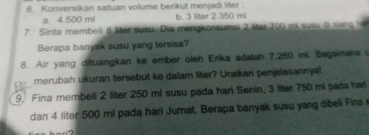 Konversikan satuan volume berikut menjadi liter :
a. 4.500 ml b. 3 liter 2.350 ml
7. Sinta membeli 8 liter susu. Dia mengkonsumsi 2 liter 700 mi susu di siang 1
Berapa banyak susu yang tersisa?
8. Air yang dituangkan ke ember oleh Erika adalah 7,260 mi. Bagaimana 
merubah ukuran tersebut ke dalam liter? Uraikan penjelasannyal
9. Fina membeli 2 liter 250 ml susu pada hari Senin, 3 liter 750 ml pada han
dan 4 liter 500 ml pada hari Jumat. Berapa banyak susu yang dibeli Fina s