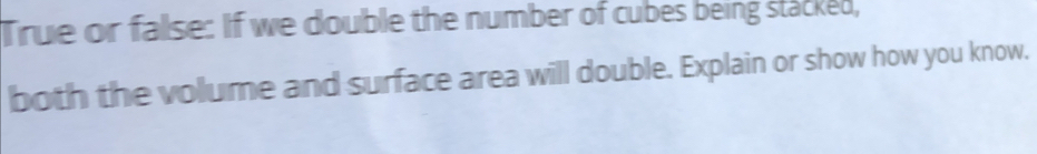 True or fallse: If we double the number of cubes being stacked, 
both the volume and surface area will double. Explain or show how you know.