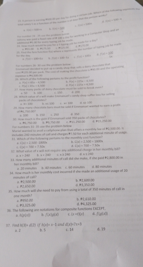 A person is earning 1500.00 per day for doing a certan job. Which of the following expresses the
S(n)=500-n
total salary 5 as a fanction of the number a of days that the person works?
C S(n)=500n
S(n)=500+n b S(n)=500
Johnny was paid a fixed rate of # 100 a day for working in a Computer Shop and an
For number 34 - 25 use the probéem below
additional P5.O0 for every typing job he made.
28. How much would he pay for a 5 typing job he made for a day?
d ●170.00
a S5.00 b. 175.50 C. B125 00
25. find the fare function f(x) where x represents the number of typing job he made
for the day. f(x)=100x d. f(x)= 100/5x 
a f(x)=100+5x b. f(x)=100-5x c.
For numbers 26-30 use the problem below:
Emmanuel decided to put up a candy shop that sells a dairy chocolate that
expense is P4,500.00 cost #135.00 per pack. The cost of making the chocolate is P90.00 and the operating
26. Which of the following pertains to the profit function?
a P(x)=45x-4,500 b. P(x)=225x-4,500
C. P(x)=45x+4,500 d. P(x)=225x+4,500
27. How many packs of dairy chocolate must be sold to break even?
a. 50 b. 100 c. 150 d. 200
28. Which value of x will make Emmanuel's candy shop suffer loss for selling
packs of chocolates?
a. x>100 b. x≤ 100 c. x<100</tex> d. x≥ 100
29. How many chocolate bars must be sold if Emmanuel wanted to earn a profit
of P6,750.00？
a. 100 b. 150 c. 250 d. 350
30. How much is the gain if Emmanuel sold 350 packs of chocolates?
a. P6,750.00 b. P9,750.00 c. P11.250.00 d. P15,250.00
For numbers 31- 35 use the problem below
Mariel wanted to avail a cellphone plan that offers a monthly fee of P2,500.00. it
includes 240 minutes of call and charges 7.50 for each additional minute of usage.
31. Which of the following pertains to the monthly cost function?
a. C(x)=2,500-1800x b. C(x)=2,500+1800x
C. C(x)=700+7.50x d. C(x)=700-7.50x
32. What value of x will not require any additional charge in her monthly bill?
a x>240 b. x<240</tex> C. x≥ 240 d. x≤ 240
33. How many additional minutes of call did she make, if she paid P2,800.00 in
her monthly bill?
a. 20 minutes b. 40 minutes c. 60 minutes d. 80 minutes
34. How much is her monthly cost incurred if she made an additional usage of 20
minutes of call?
a. P2,500.00 b.P2,600.00
c. P2.650.00 d. P3,350.00
35. How much will she need to pay from using a total of 350 minutes of call in
one month?
a. P950.00 b. P2,610.00
c. P3,325.00 d. P4,325.00
36. The following are notations for composite functions EXCEPT,
a. h(p(x)) b. f(x)g(x) C. (scirc t)(x) d. f(g(x))
37. Find h(3)+d(2) if h(x)=x-1 and d(x)=7x+3
a. 2 b. 5 c. 14 d. 19