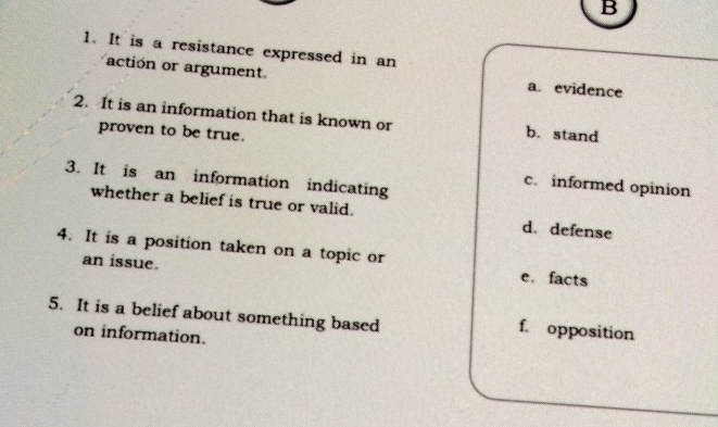 It is a resistance expressed in an
action or argument. a. evidence
2. It is an information that is known or b.stand
proven to be true.
3. It is an information indicating
c. informed opinion
whether a belief is true or valid. d. defense
4. It is a position taken on a topic or e. facts
an issue.
5. It is a belief about something based
on information.
f. opposition