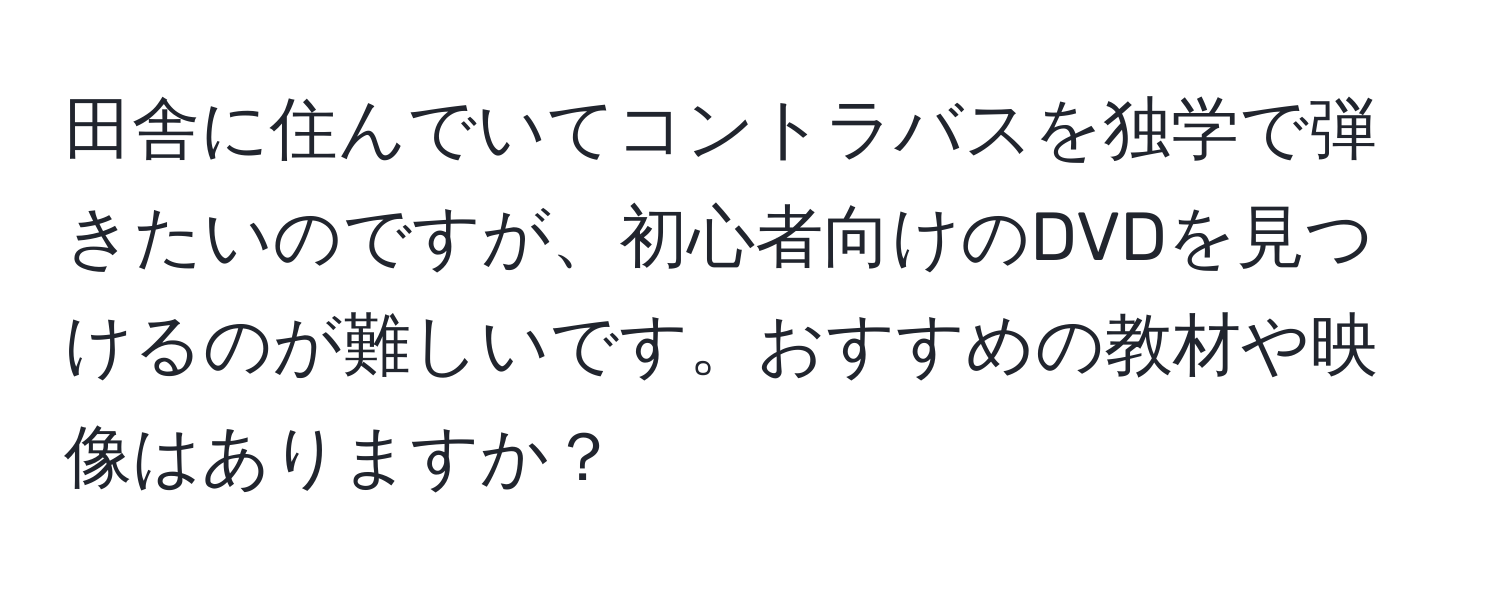 田舎に住んでいてコントラバスを独学で弾きたいのですが、初心者向けのDVDを見つけるのが難しいです。おすすめの教材や映像はありますか？