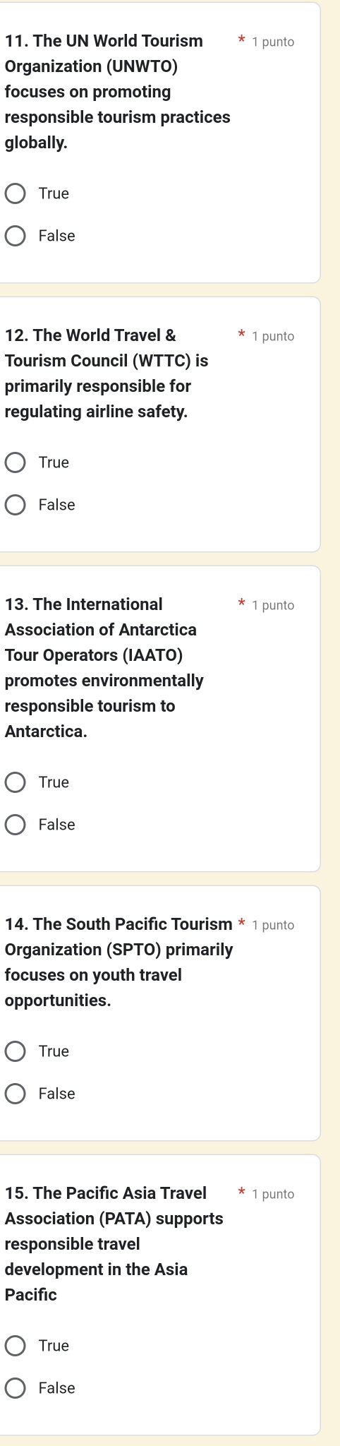 The UN World Tourism 1 punto
Organization (UNWTO)
focuses on promoting
responsible tourism practices
globally.
True
False
12. The World Travel & 1 punto
Tourism Council (WTTC) is
primarily responsible for
regulating airline safety.
True
False
13. The International 1 punto
Association of Antarctica
Tour Operators (IAATO)
promotes environmentally
responsible tourism to
Antarctica.
True
False
14. The South Pacific Tourism * 1 punto
Organization (SPTO) primarily
focuses on youth travel
opportunities.
True
False
15. The Pacifıc Asia Travel 1 punto
Association (PATA) supports
responsible travel
development in the Asia
Pacific
True
False