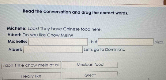 (-1100+sqrt )^((1+1)^-1))
Read the conversation and drag the correct words. 
Michelle: Look! They have Chinese food here. 
Albert: Do you like Chow Mein? 
Michelle: □ , but □ pizza. 
Albert: □ Let's go to Dominio's. 
I don't like chow mein at all □ Mexican food frac 1/□ 
 1/2 (x-1)=frac 4(x-1)^2 I really like □° □ Great □