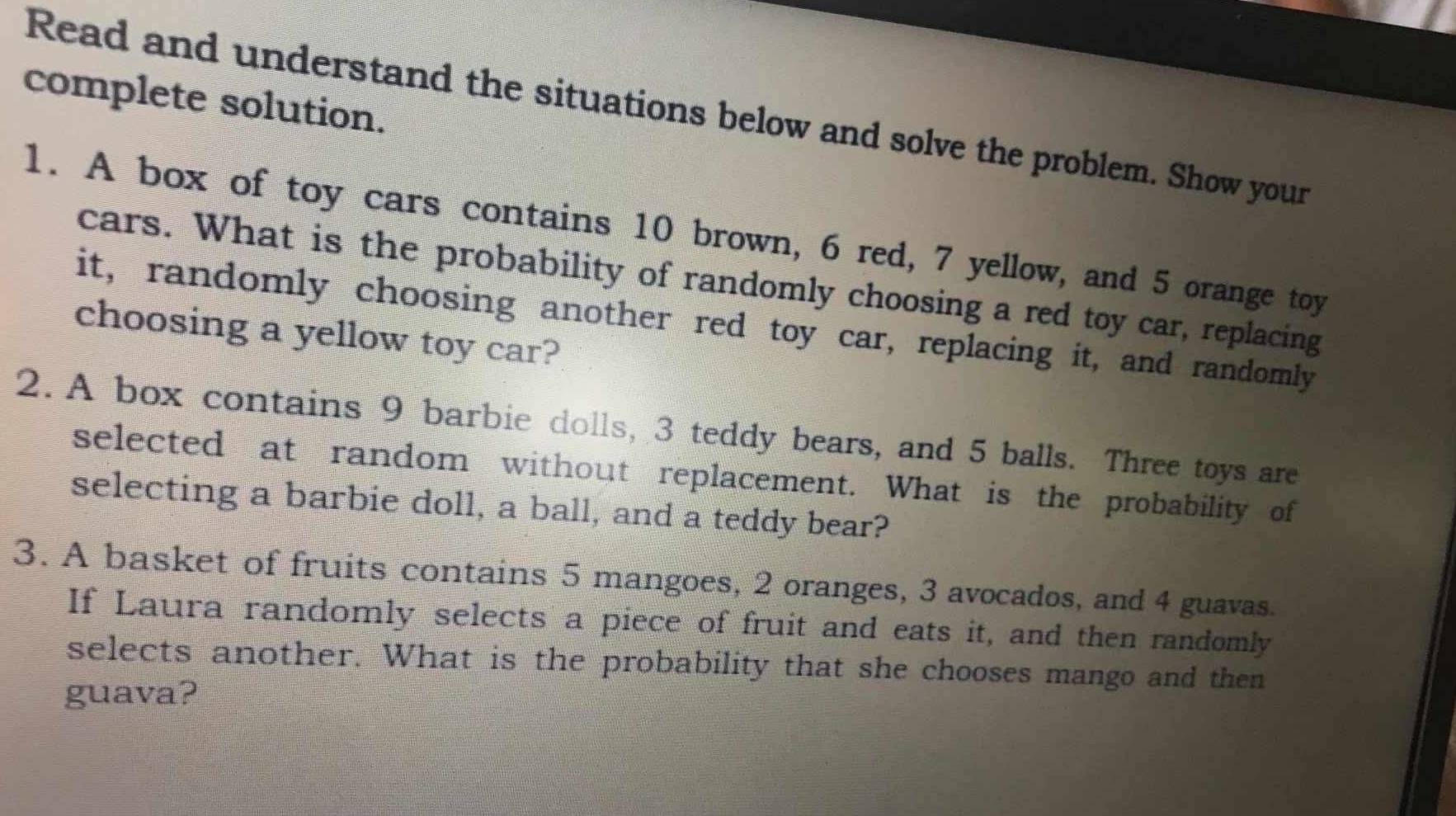 complete solution. 
Read and understand the situations below and solve the problem. Show your 
1. A box of toy cars contains 10 brown, 6 red, 7 yellow, and 5 orange toy 
cars. What is the probability of randomly choosing a red toy car, replacing 
it, randomly choosing another red toy car, replacing it, and randomly 
choosing a yellow toy car? 
2. A box contains 9 barbie dolls, 3 teddy bears, and 5 balls. Three toys are 
selected at random without replacement. What is the probability of 
selecting a barbie doll, a ball, and a teddy bear? 
3. A basket of fruits contains 5 mangoes, 2 oranges, 3 avocados, and 4 guavas. 
If Laura randomly selects a piece of fruit and eats it, and then randomly 
selects another. What is the probability that she chooses mango and then 
guava?