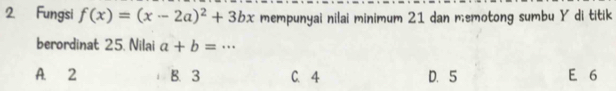 Fungsi f(x)=(x-2a)^2+3bx mempunyai nilai minimum 21 dan memotong sumbu Y di titik
berordinat 25. Nilai a+b=·s
A. 2 B. 3 C. 4 D. 5 E 6