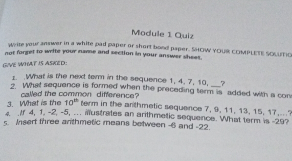 Module 1 Quiz
Write your answer in a white pad paper or short bond paper. SHOW YOUR COMPLETE SOLUTIO
not forget to write your name and section in your answer sheet.
GIVE WHAT IS ASKED:
1. .What is the next term in the sequence 1, 4, 7, 10, ?
2. What sequence is formed when the preceding term is added with a con
called the common difference?
3. What is the 10^(th) term in the arithmetic sequence 7, 9, 11, 13, 15, 17,..?
4. .If 4, 1, -2, -5, ... illustrates an arithmetic sequence. What term is -29?
5. Insert three arithmetic means between -6 and -22..