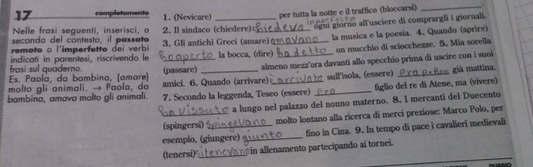 completamento 1. (Nevicare)_ 
per tutta la notte e il traffico (bloccarsi) 
_,. 
Nelle frasi seguenti, inserisci, a 2. Il sindaco (chiedere)_ 
ogni giorno all'usciere di comprargli i giornali. 
seconda del contesto, il passato 
la musica e la poesia. 4. Quando (aprire) 
un mucchio di sciocchezze. 5. Mia sorella 
remoto o l'imperfetto dei verbi 3. Gli antichi Greci (amare)_ 
indicatí in parentesi, riscrivendo le la bocca, (dire) 
Es. Paolá, da bambina, (amare) _(passare) _almeno mezz’ora davanti allo specchio prima di uscire con i suoi 
frasi sul quaderno. già mattina. 
molto gli animali. → Paola, da amici. 6. Quando (arrivare) _sull'îsola, (essere)_ 
figlio del re di Atene, ma (vivere) 
bambina, amava molto gli animali. 7. Secondo la leggenda, Teseo (essere)_ 
a lungo nel palazzo del nonno materno. 8. I mercantí del Duecento 
_(spingersi) molto lontano alla ricerca di merci preziose: Marco Polo, per 
esempio, (giungere) _fino in Cina. 9. In tempo di pace i cavalieri medievali 
(tenersi)_ in allenamento partecipando ai tornei.