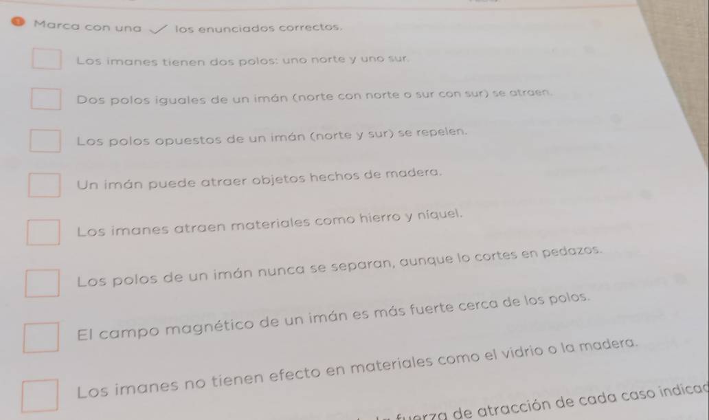 Marca con una los enunciados correctos.
Los imanes tienen dos polos: uno norte y uno sur.
Dos polos iguales de un imán (norte con norte o sur con sur) se atraen.
Los polos opuestos de un imán (norte y sur) se repelen.
Un imán puede atraer objetos hechos de madera.
Los imanes atraen materiales como hierro y níquel.
Los polos de un imán nunca se separan, aunque lo cortes en pedazos.
El campo magnético de un imán es más fuerte cerca de los polos.
Los imanes no tienen efecto en materiales como el vidrio o la madera.
fuerza de atracción de cada caso indicad