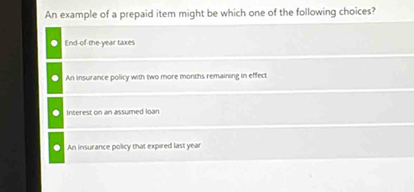 An example of a prepaid item might be which one of the following choices?
End-of-the-year taxes
An insurance policy with two more months remaining in effect
Interest on an assumed loan
An insurance policy that expired last year