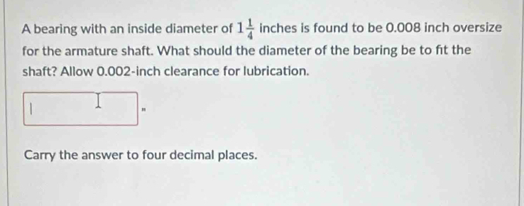 A bearing with an inside diameter of 1 1/4  inches is found to be 0.008 inch oversize 
for the armature shaft. What should the diameter of the bearing be to fit the 
shaft? Allow 0.002-inch clearance for lubrication. 
| 
" 
Carry the answer to four decimal places.