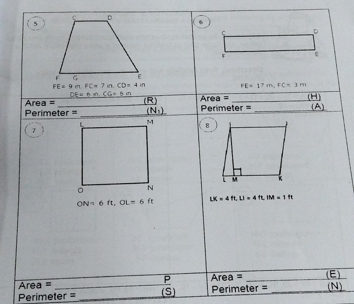 5 
6
C
D
F
E
FE=9In, FC=7in, CD=4in
FE=17m, FC=3m
DE=6m. CG=6m
Area = _(R) Area = _(H) 
(N_1) Perimeter = 
Perimeter = __(A) 
8 
7
ON=6ft, OL=6ft
LK=4ft, LI=4ft, IM=1ft
P Area = 
Area = __(E) 
Perimeter = _(S) Perimeter =_ 
(N)