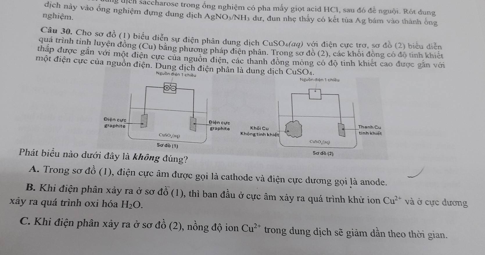 dịch saccharose trong ống nghiệm có pha mấy giọt acid HCl, sau đó để nguội. Rót dung
dịch này vào ống nghiệm đựng dung dịch /
nghiệm. AgNO_3/NH_3 3 dư, đun nhẹ thấy có kết tủa Ag bám vào thành ống
CuSO_4(aa) ) với điện cực trơ, sơ đồ (2) biểu diễn
quá trình tinh luyện đồng (Cu) bằng phương pháp điện phân. Trong sơ đồ (2), các khối đồng có độ tính khiết
thấp được gắn với một điện cực của nguồn điện, các thanh đồng mỏng có độ tinh khiết cao được gắn với
một điện cực của nguồn điện. Dung dịch điện phân là dung dịch CuSO4.
Nguồn điện 1 chiều Nguồn điện 1 chiều
Phát biểu nào dưới đây là không đúng?
A. Trong sơ đồ (1), điện cực âm được gọi là cathode và điện cực dương gọi là anode.
B. Khi điện phân xảy ra ở sơ đồ (1), thì ban đầu ở cực âm xảy ra quá trình khử ion Cu^(2+) và ở cực dương
xảy ra quá trình oxi hóa H_2O.
C. Khi điện phân xảy ra ở sơ đồ (2), nồng độ ion Cu^(2+) trong dung dịch sẽ giảm dần theo thời gian.