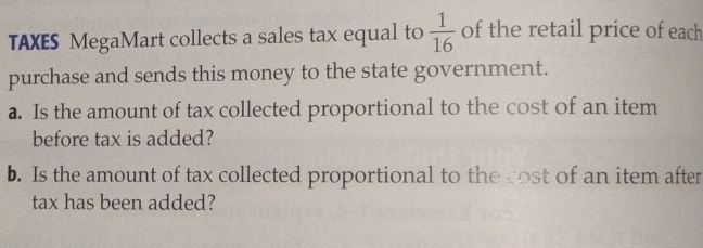 TAXES MegaMart collects a sales tax equal to  1/16  of the retail price of each 
purchase and sends this money to the state government. 
a. Is the amount of tax collected proportional to the cost of an item 
before tax is added? 
b. Is the amount of tax collected proportional to the cost of an item after 
tax has been added?