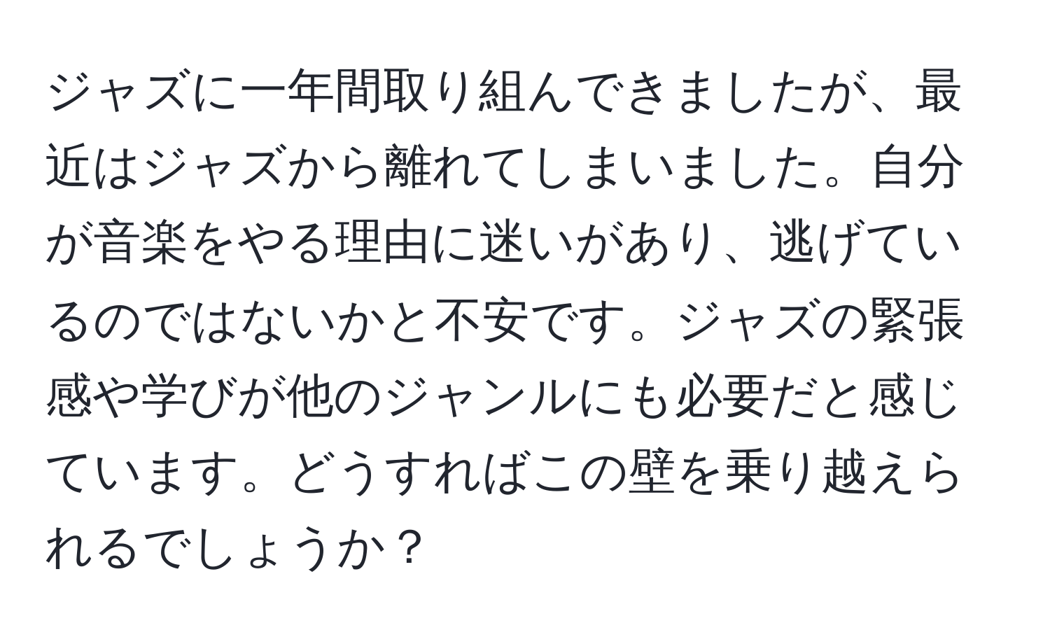 ジャズに一年間取り組んできましたが、最近はジャズから離れてしまいました。自分が音楽をやる理由に迷いがあり、逃げているのではないかと不安です。ジャズの緊張感や学びが他のジャンルにも必要だと感じています。どうすればこの壁を乗り越えられるでしょうか？