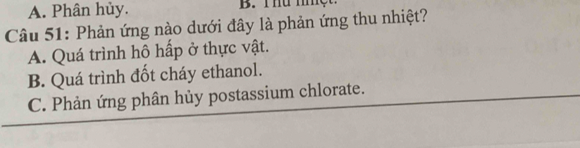 A. Phân hủy. B. Thư miệt
Câu 51: Phản ứng nào dưới đây là phản ứng thu nhiệt?
A. Quá trình hô hấp ở thực vật.
B. Quá trình đốt cháy ethanol.
C. Phản ứng phân hủy postassium chlorate.