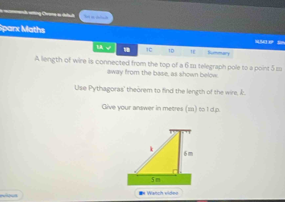 le recommenda vering Chrome as delaula Set an delsält
Sparx Maths MU543 XP Sith
1A 18 1C 1D IE Summary
A length of wire is connected from the top of a 6 m telegraph pole to a point 5 m
away from the base, as shown below.
Use Pythagoras' theorem to find the length of the wire, k.
Give your answer in metres (111) to I d.p.
D Watch video