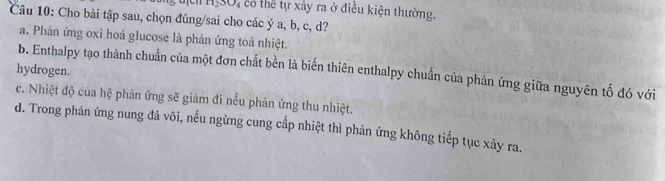 H_2SO_4 có thể tự xảy ra ở điều kiện thường.
Câu 10: Cho bài tập sau, chọn đúng/sai cho các ý a, b, c, d?
a. Phản ứng oxi hoá glucose là phản ứng toả nhiệt.
hydrogen.
b. Enthalpy tạo thành chuẩn của một đơn chất bền là biến thiên enthalpy chuẩn của phản ứng giữa nguyên tố đó với
c. Nhiệt độ của hệ phản ứng sẽ giảm đi nếu phản ứng thu nhiệt.
d. Trong phản ứng nung đá vôi, nếu ngừng cung cấp nhiệt thì phản ứng không tiếp tục xảy ra.