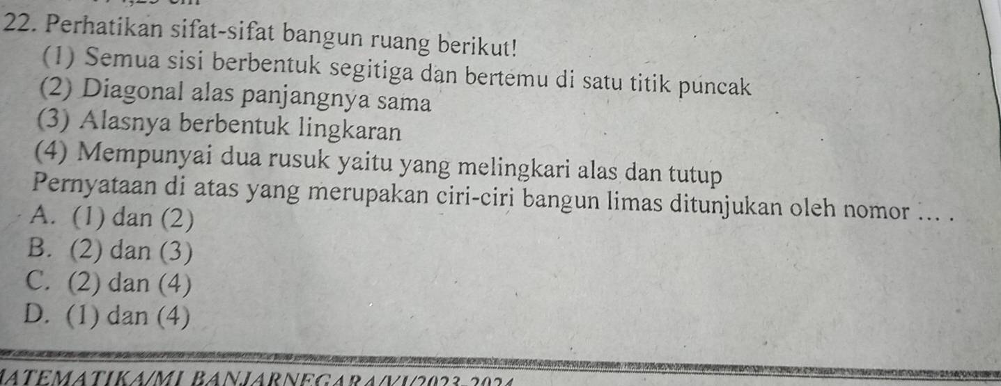 Perhatikan sifat-sifat bangun ruang berikut!
(1) Semua sisi berbentuk segitiga dan bertemu di satu titik puncak
(2) Diagonal alas panjangnya sama
(3) Alasnya berbentuk lingkaran
(4) Mempunyai dua rusuk yaitu yang melingkari alas dan tutup
Pernyataan di atas yang merupakan ciri-ciri bangun limas ditunjukan oleh nomor ... .
A. (1) dan (2)
B. (2) dan (3)
C. (2) dan (4)
D. (1) dan (4)
JATEMATIKA/MI BANJARNEGARA/Vi2023 202