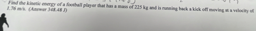 Find the kinetic energy of a football player that has a mass of 225 kg and is running back a kick off moving at a velocity of
1.76 m/s. (Answer 348.48 J)